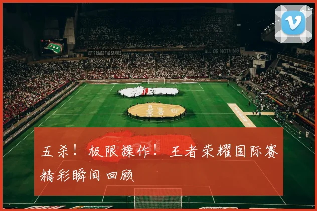 五杀！极限操作！王者荣耀国际赛精彩瞬间回顾