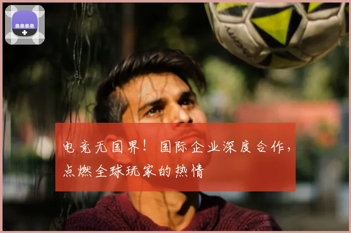 电竞无国界！国际企业深度合作，点燃全球玩家的热情