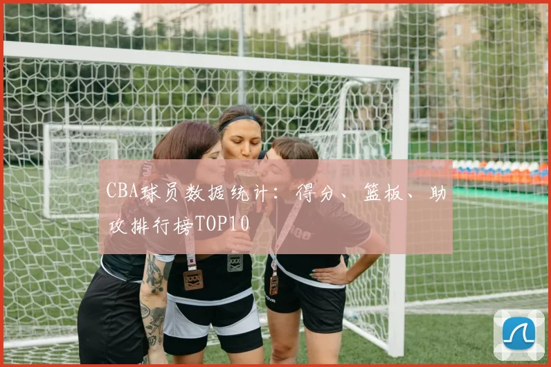 CBA球员数据统计：得分、篮板、助攻排行榜TOP10