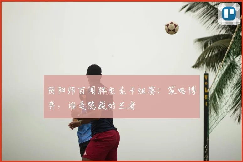 阴阳师百闻牌电竞卡组赛：策略博弈，谁是隐藏的王者