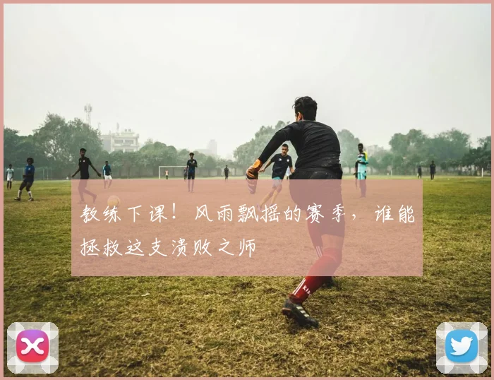 教练下课！风雨飘摇的赛季，谁能拯救这支溃败之师