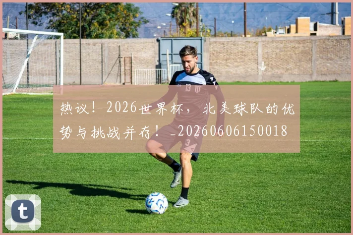 热议！2026世界杯，北美球队的优势与挑战并存！_20260606150018