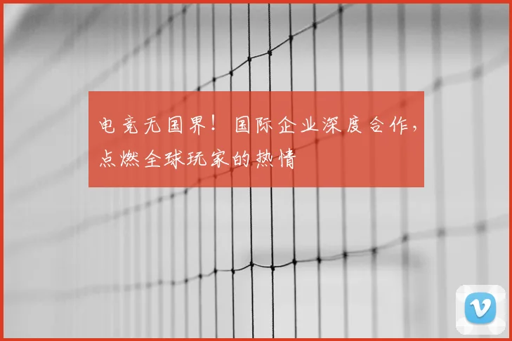 电竞无国界!国际企业深度合作,点燃全球玩家的热情